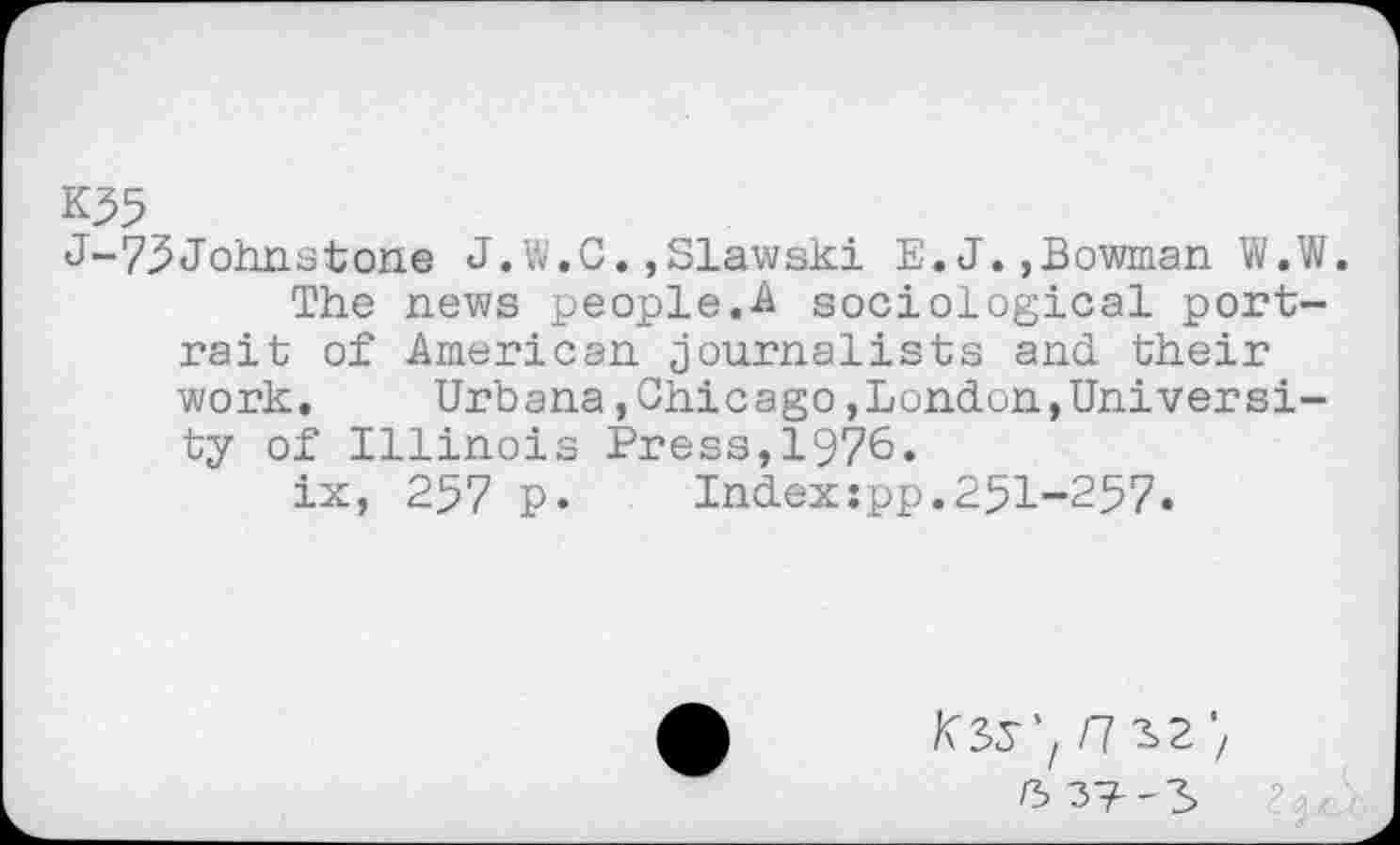 ﻿K55
J-75Johnstone J. W.C.,Slawski E. J.,Bowman W.W.
The news people.A sociological portrait of American journalists and their work. Urbana,Chicago,London,University of Illinois Press,1976.
ix, 257 p.	Index:pp.251-257.
K35'/ /7 ^2 ')
K 37--3